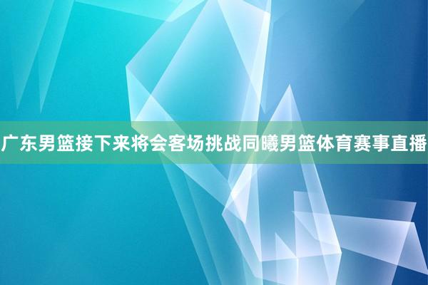 广东男篮接下来将会客场挑战同曦男篮体育赛事直播