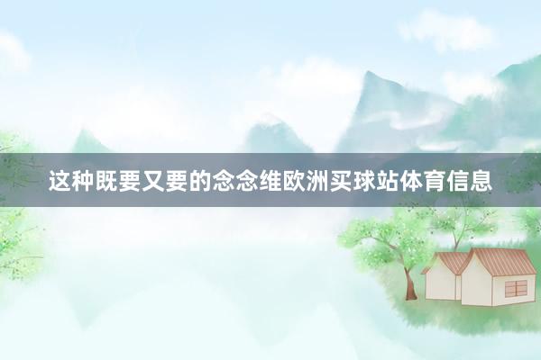 这种既要又要的念念维欧洲买球站体育信息