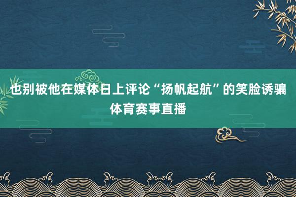 也别被他在媒体日上评论“扬帆起航”的笑脸诱骗体育赛事直播
